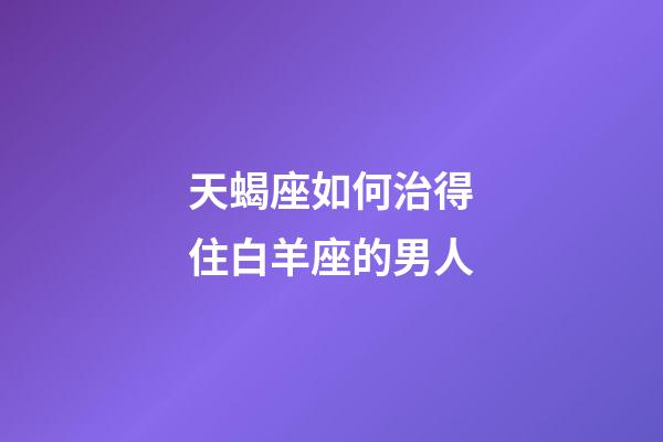 天蝎座如何治得住白羊座的男人-第1张-星座运势-玄机派