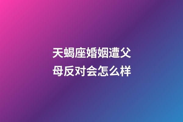 天蝎座婚姻遭父母反对会怎么样-第1张-星座运势-玄机派