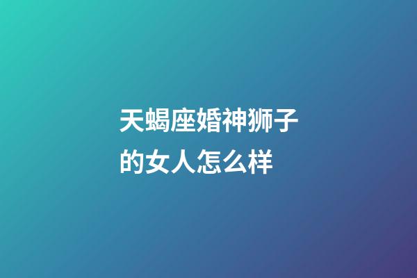 天蝎座婚神狮子的女人怎么样-第1张-星座运势-玄机派