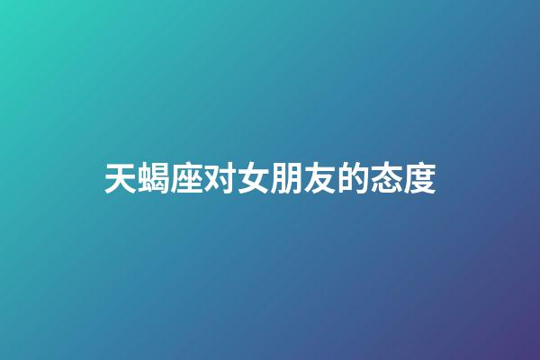 天蝎座对女朋友的态度-第1张-星座运势-玄机派