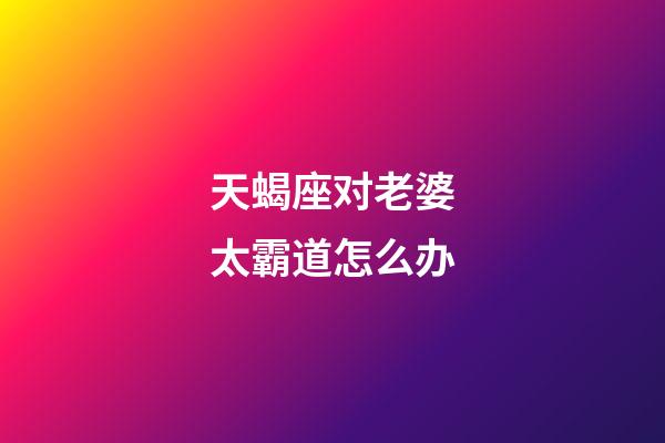 天蝎座对老婆太霸道怎么办-第1张-星座运势-玄机派