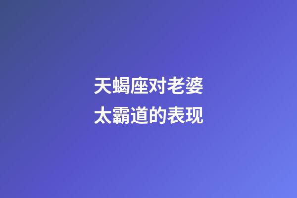 天蝎座对老婆太霸道的表现-第1张-星座运势-玄机派