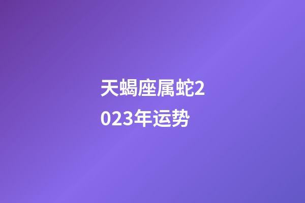 天蝎座属蛇2023年运势-第1张-星座运势-玄机派