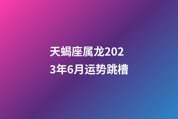 天蝎座属龙2023年6月运势跳槽-第1张-星座运势-玄机派
