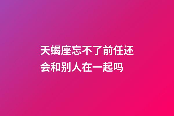 天蝎座忘不了前任还会和别人在一起吗-第1张-星座运势-玄机派