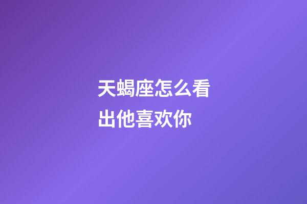 天蝎座怎么看出他喜欢你-第1张-星座运势-玄机派