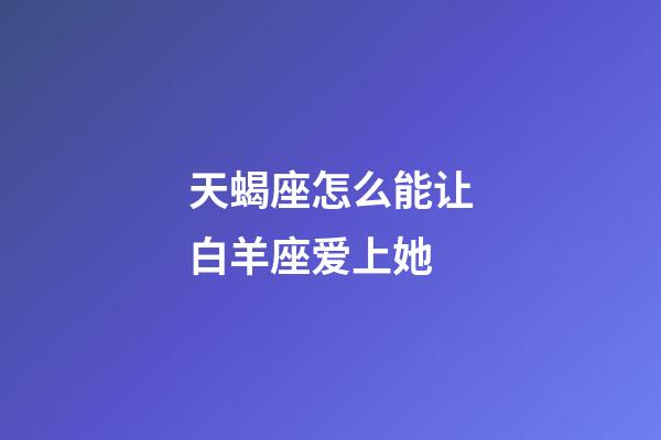 天蝎座怎么能让白羊座爱上她-第1张-星座运势-玄机派