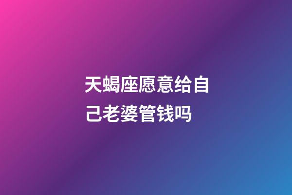 天蝎座愿意给自己老婆管钱吗-第1张-星座运势-玄机派