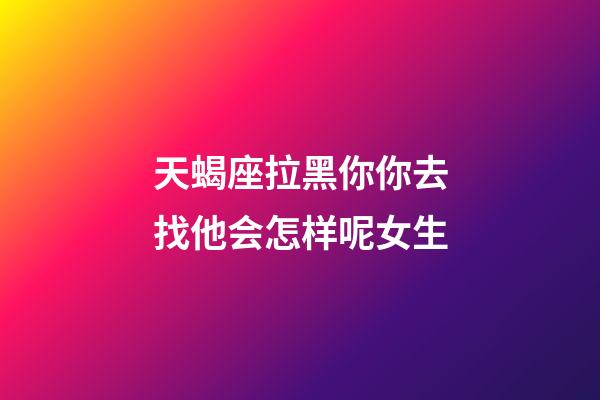 天蝎座拉黑你你去找他会怎样呢女生-第1张-星座运势-玄机派