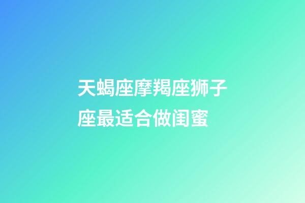 天蝎座摩羯座狮子座最适合做闺蜜-第1张-星座运势-玄机派