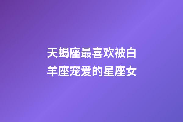 天蝎座最喜欢被白羊座宠爱的星座女-第1张-星座运势-玄机派