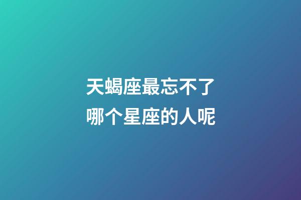 天蝎座最忘不了哪个星座的人呢-第1张-星座运势-玄机派