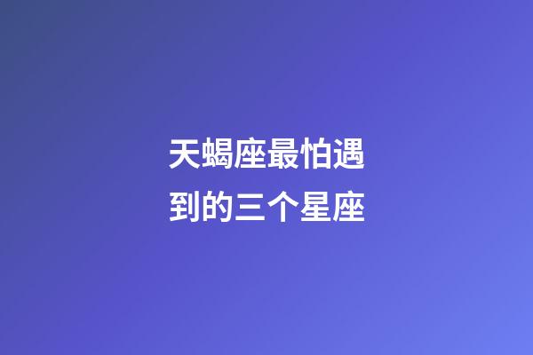 天蝎座最怕遇到的三个星座-第1张-星座运势-玄机派