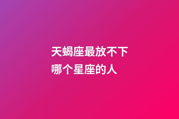 天蝎座最放不下哪个星座的人-第1张-星座运势-玄机派