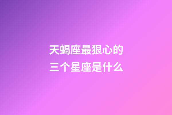 天蝎座最狠心的三个星座是什么-第1张-星座运势-玄机派