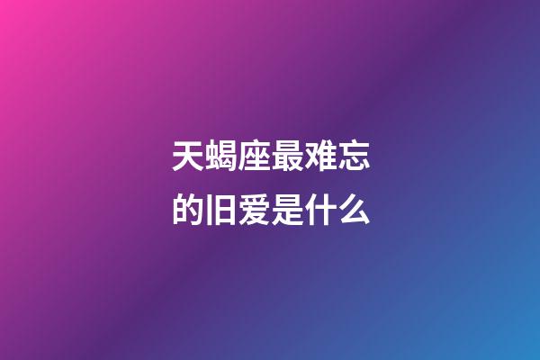 天蝎座最难忘的旧爱是什么-第1张-星座运势-玄机派