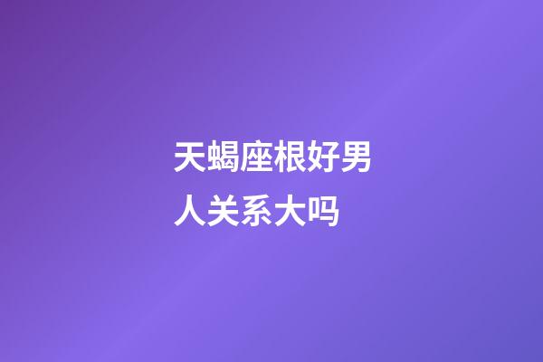 天蝎座根好男人关系大吗-第1张-星座运势-玄机派