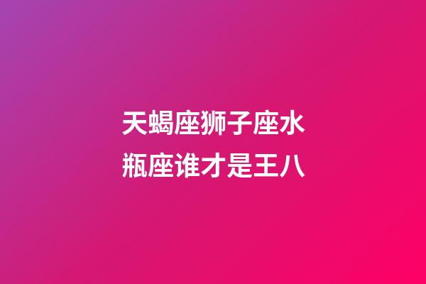 天蝎座狮子座水瓶座谁才是王八-第1张-星座运势-玄机派