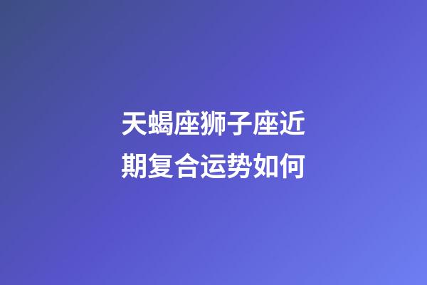 天蝎座狮子座近期复合运势如何-第1张-星座运势-玄机派