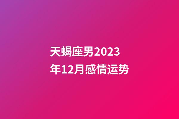 天蝎座男2023年12月感情运势-第1张-星座运势-玄机派