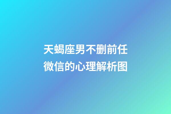 天蝎座男不删前任微信的心理解析图-第1张-星座运势-玄机派