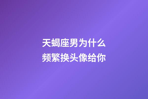 天蝎座男为什么频繁换头像给你-第1张-星座运势-玄机派