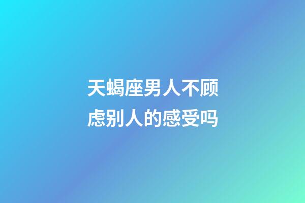 天蝎座男人不顾虑别人的感受吗-第1张-星座运势-玄机派