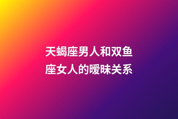 天蝎座男人和双鱼座女人的暧昧关系-第1张-星座运势-玄机派