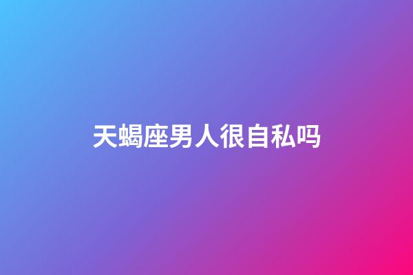 天蝎座男人很自私吗-第1张-星座运势-玄机派