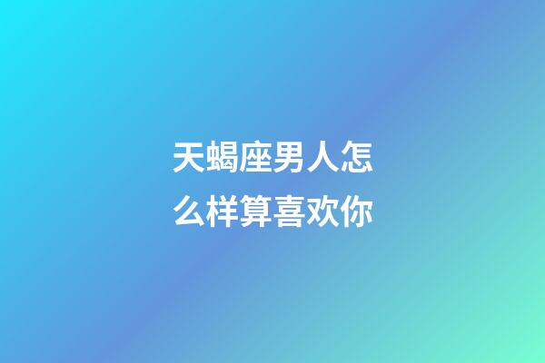 天蝎座男人怎么样算喜欢你-第1张-星座运势-玄机派