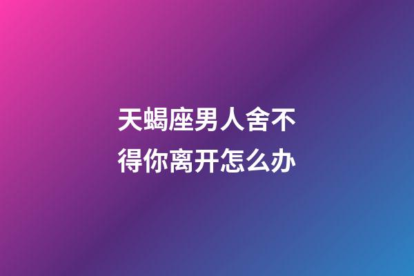 天蝎座男人舍不得你离开怎么办-第1张-星座运势-玄机派