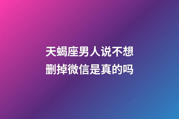 天蝎座男人说不想删掉微信是真的吗-第1张-星座运势-玄机派