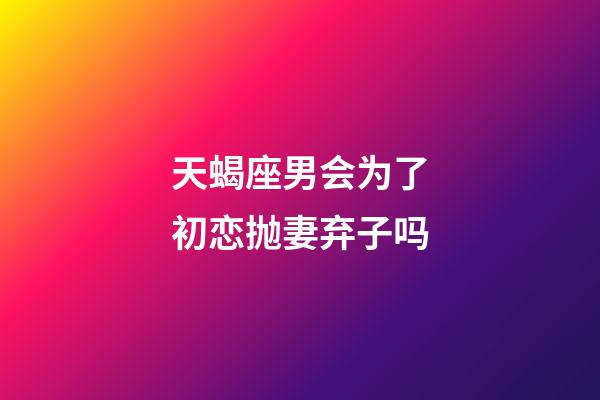 天蝎座男会为了初恋抛妻弃子吗-第1张-星座运势-玄机派