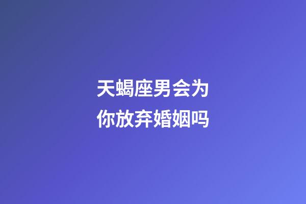 天蝎座男会为你放弃婚姻吗-第1张-星座运势-玄机派