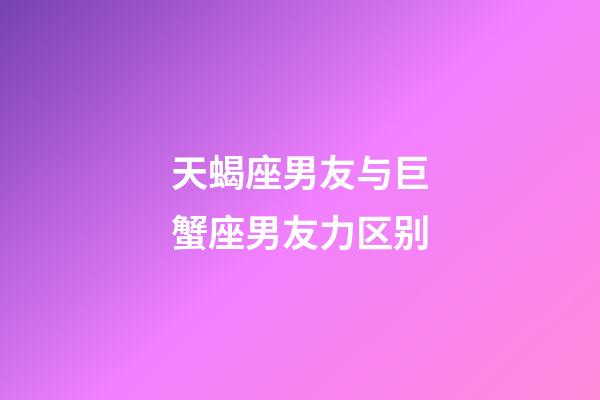 天蝎座男友与巨蟹座男友力区别-第1张-星座运势-玄机派