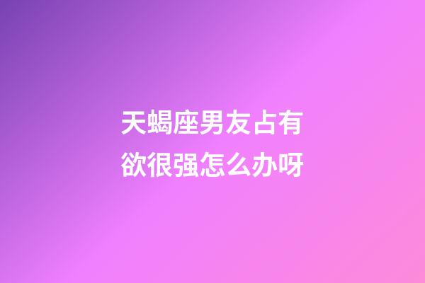 天蝎座男友占有欲很强怎么办呀-第1张-星座运势-玄机派