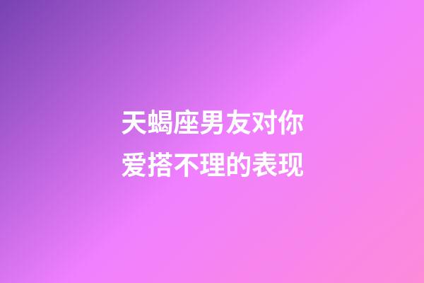 天蝎座男友对你爱搭不理的表现-第1张-星座运势-玄机派