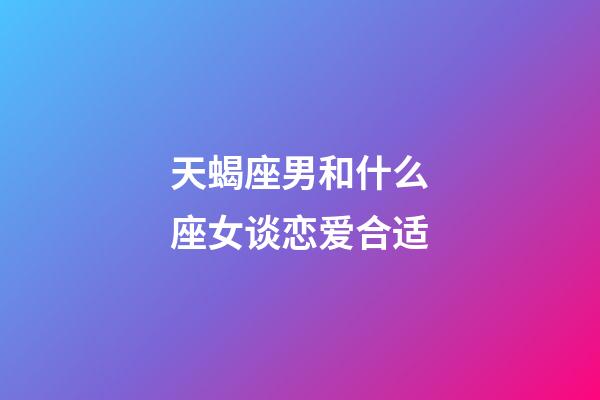 天蝎座男和什么座女谈恋爱合适-第1张-星座运势-玄机派