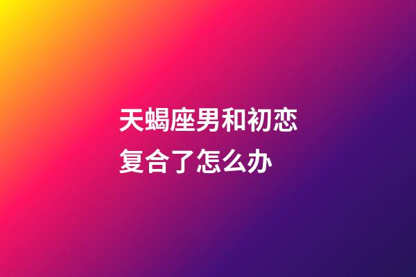天蝎座男和初恋复合了怎么办-第1张-星座运势-玄机派