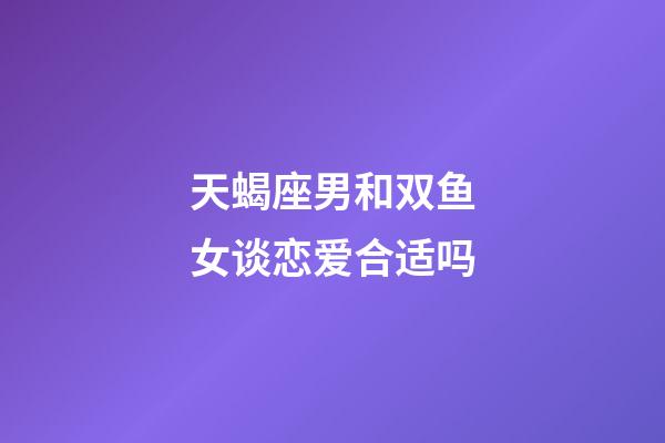 天蝎座男和双鱼女谈恋爱合适吗-第1张-星座运势-玄机派