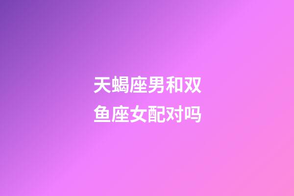 天蝎座男和双鱼座女配对吗-第1张-星座运势-玄机派