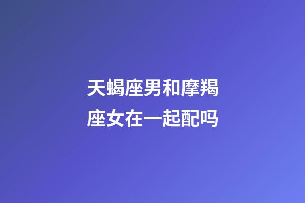 天蝎座男和摩羯座女在一起配吗-第1张-星座运势-玄机派