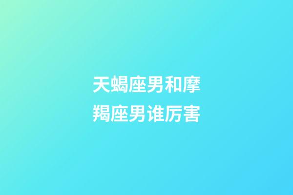 天蝎座男和摩羯座男谁厉害-第1张-星座运势-玄机派