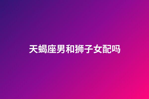 天蝎座男和狮子女配吗-第1张-星座运势-玄机派