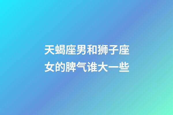 天蝎座男和狮子座女的脾气谁大一些-第1张-星座运势-玄机派