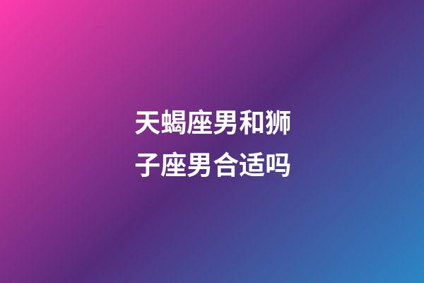 天蝎座男和狮子座男合适吗-第1张-星座运势-玄机派