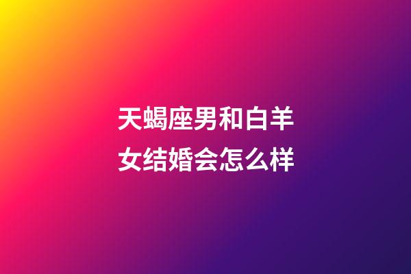 天蝎座男和白羊女结婚会怎么样-第1张-星座运势-玄机派