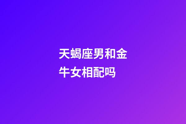 天蝎座男和金牛女相配吗-第1张-星座运势-玄机派