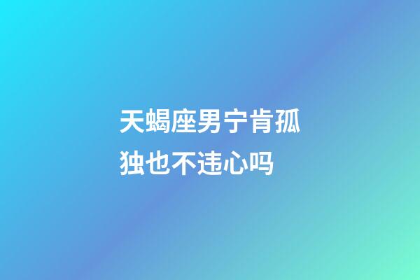 天蝎座男宁肯孤独也不违心吗-第1张-星座运势-玄机派