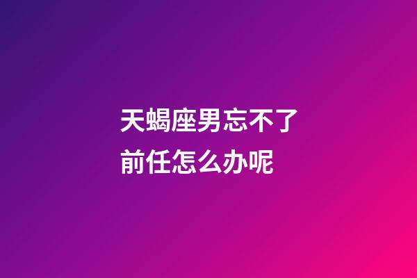 天蝎座男忘不了前任怎么办呢-第1张-星座运势-玄机派